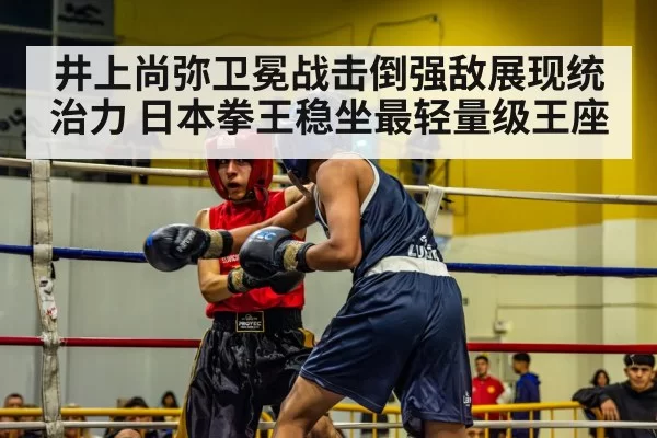 井上尚弥卫冕战击倒强敌展现统治力 日本拳王稳坐最轻量级王座