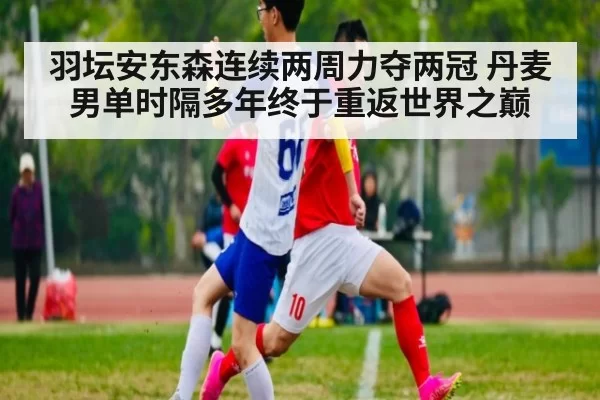 羽坛安东森连续两周力夺两冠 丹麦男单时隔多年终于重返世界之巅