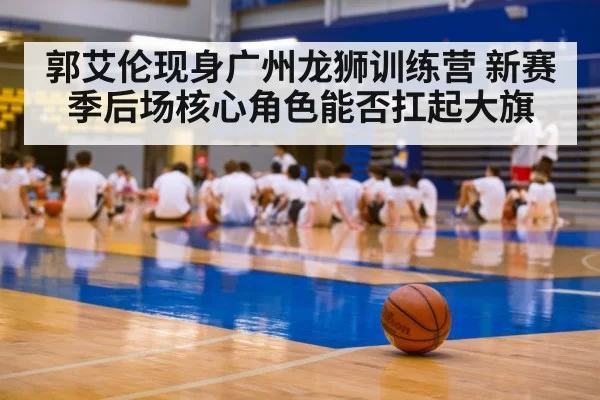 郭艾伦现身广州龙狮训练营 新赛季后场核心角色能否扛起大旗